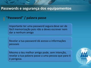 Passwords e segurança dos equipamentos
"Password" / palavra passe
Importante ter uma password segura:deve ser de
fácil memorização pois não a deves escrever nem
dar a nenhum amigo
Revelar a tua password dá acesso a informações
pessoais
Mesmo o teu melhor amigo pode, sem intenção,
revelar a tua palavra passe a uma pessoa que para ti
é perigosa.
 