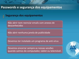 Passwords e segurança dos equipamentos
Segurança dos equipamentos
Não abrir nem reenviar emails com anexos de
desconhecidos
Não abrir nenhuma janela de publicidade
Devemos ter instalado um programa de anti-vírus
Devemos encerrar sempre as nossas sessões
quando saímos do computador, tablet ou telemóvel.
 