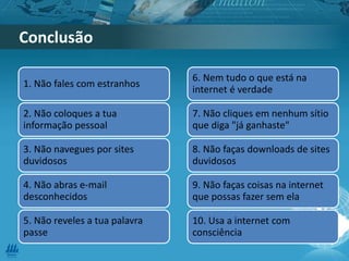 1. Não fales com estranhos
2. Não coloques a tua
informação pessoal
3. Não navegues por sites
duvidosos
4. Não abras e-mail
desconhecidos
5. Não reveles a tua palavra
passe
6. Nem tudo o que está na
internet é verdade
7. Não cliques em nenhum sítio
que diga "já ganhaste"
8. Não faças downloads de sites
duvidosos
9. Não faças coisas na internet
que possas fazer sem ela
10. Usa a internet com
consciência
Conclusão
 