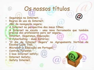 Os nossos títulos
•   Segurança na Internet;
•   Regras de uso da Internet;
•   ABC da navegação segura;
•   A Internet na perspectiva dos meus filhos;
•   A Internet na escola – uma nova ferramenta que também
    precisa dos professores para ser segura;
•   Internet, Segurança, Educação;
•   O Cyberbulling – duas histórias;
•   “O dia da Internet Segura” no Agrupamento Vertical de
    Escolas Luísa Todi;
•   Microsoft e Educação em Portugal;
•   Controlo Parental;
•   I love Internet safety;
•   Internet Safety;
•   Safety Internet.
 