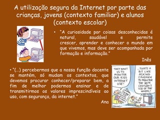 A utilização segura da Internet por parte das
  crianças, jovens (contexto familiar) e alunos
               (contexto escolar)
                    • “A curiosidade por coisas desconhecidas é
                      natural,      saudável     e      permite
                      crescer, aprender e conhecer o mundo em
                      que vivemos, mas deve ser acompanhada por
                      formação e informação.”
                                                          Inês

• “(…) percebermos que a nossa função docente
se mantém, só mudam os contextos, que
devemos procurar conhecer/preparar bem, a
fim de melhor podermos ensinar e de
transmitirmos os valores imprescindíveis ao
uso, com segurança, da internet.”
                                          Ana
 