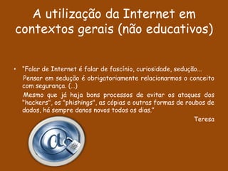 A utilização da Internet em
contextos gerais (não educativos)


• “Falar de Internet é falar de fascínio, curiosidade, sedução...
  Pensar em sedução é obrigatoriamente relacionarmos o conceito
  com segurança. (…)
  Mesmo que já haja bons processos de evitar os ataques dos
  "hackers", os "phishings", as cópias e outras formas de roubos de
  dados, há sempre danos novos todos os dias.”
                                                             Teresa
 
