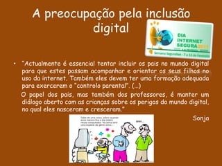 A preocupação pela inclusão
                digital

• “Actualmente é essencial tentar incluir os pais no mundo digital
  para que estes possam acompanhar e orientar os seus filhos no
  uso da internet. Também eles devem ter uma formação adequada
  para exercerem o “controlo parental”. (…)
  O papel dos pais, mas também dos professores, é manter um
  diálogo aberto com as crianças sobre os perigos do mundo digital,
  no qual eles nasceram e cresceram.”
                                                            Sonja
 