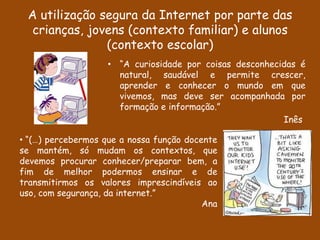 A utilização segura da Internet por parte das
  crianças, jovens (contexto familiar) e alunos
               (contexto escolar)
                    • “A curiosidade por coisas desconhecidas é
                      natural, saudável e permite crescer,
                      aprender e conhecer o mundo em que
                      vivemos, mas deve ser acompanhada por
                      formação e informação.”
                                                          Inês

• “(…) percebermos que a nossa função docente
se mantém, só mudam os contextos, que
devemos procurar conhecer/preparar bem, a
fim de melhor podermos ensinar e de
transmitirmos os valores imprescindíveis ao
uso, com segurança, da internet.”
                                          Ana
 