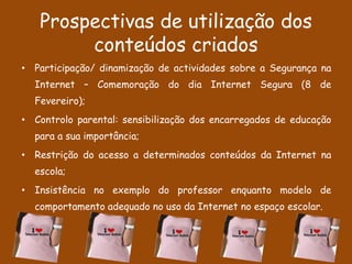 Prospectivas de utilização dos
        conteúdos criados
• Participação/ dinamização de actividades sobre a Segurança na
  Internet – Comemoração do dia Internet Segura (8 de
  Fevereiro);
• Controlo parental: sensibilização dos encarregados de educação
  para a sua importância;
• Restrição do acesso a determinados conteúdos da Internet na
  escola;
• Insistência no exemplo do professor enquanto modelo de
  comportamento adequado no uso da Internet no espaço escolar.
 