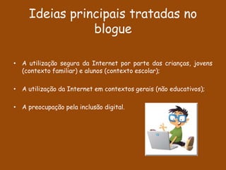 Ideias principais tratadas no
                blogue

• A utilização segura da Internet por parte das crianças, jovens
  (contexto familiar) e alunos (contexto escolar);

• A utilização da Internet em contextos gerais (não educativos);

• A preocupação pela inclusão digital.
 