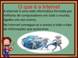 O que é a Internet

A Internet é uma rede informática formada por
milhares de computadores em todo o mundo,
ligados uns aos outros.
Na Internet consegue-se o acesso a todo o tipo
de informações que quisermos.

 