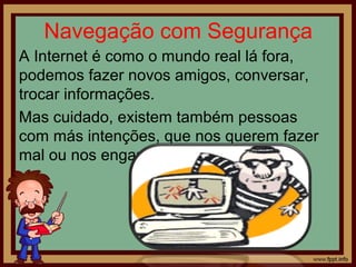 Navegação com Segurança
A Internet é como o mundo real lá fora,
podemos fazer novos amigos, conversar,
trocar informações.
Mas cuidado, existem também pessoas
com más intenções, que nos querem fazer
mal ou nos enganar.

 