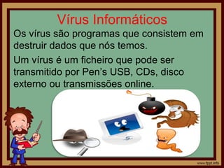 Vírus Informáticos
Os vírus são programas que consistem em
destruir dados que nós temos.
Um vírus é um ficheiro que pode ser
transmitido por Pen’s USB, CDs, disco
externo ou transmissões online.

 