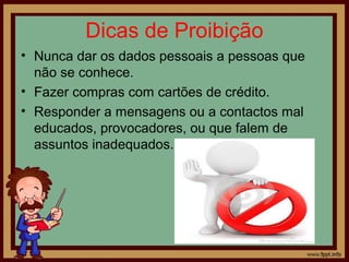 Dicas de Proibição
• Nunca dar os dados pessoais a pessoas que
não se conhece.
• Fazer compras com cartões de crédito.
• Responder a mensagens ou a contactos mal
educados, provocadores, ou que falem de
assuntos inadequados.

 