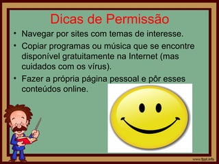 Dicas de Permissão
• Navegar por sites com temas de interesse.
• Copiar programas ou música que se encontre
disponível gratuitamente na Internet (mas
cuidados com os vírus).
• Fazer a própria página pessoal e pôr esses
conteúdos online.

 