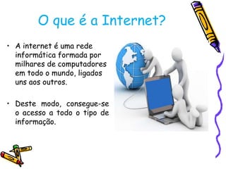 O que é a Internet?
• A internet é uma rede
informática formada por
milhares de computadores
em todo o mundo, ligados
uns aos outros.

• Deste modo, consegue-se
o acesso a todo o tipo de
informação.

 