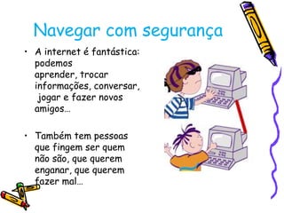 Navegar com segurança
• A internet é fantástica:
podemos
aprender, trocar
informações, conversar,
jogar e fazer novos
amigos…

• Também tem pessoas
que fingem ser quem
não são, que querem
enganar, que querem
fazer mal…

 