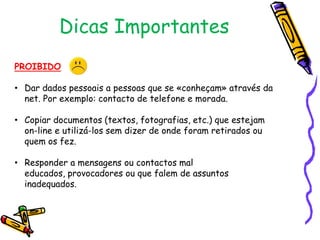 Dicas Importantes
PROIBIDO
• Dar dados pessoais a pessoas que se «conheçam» através da
net. Por exemplo: contacto de telefone e morada.
• Copiar documentos (textos, fotografias, etc.) que estejam
on-line e utilizá-los sem dizer de onde foram retirados ou
quem os fez.
• Responder a mensagens ou contactos mal
educados, provocadores ou que falem de assuntos
inadequados.

 