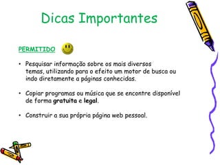 Dicas Importantes
PERMITIDO
• Pesquisar informação sobre os mais diversos
temas, utilizando para o efeito um motor de busca ou
indo diretamente a páginas conhecidas.
• Copiar programas ou música que se encontre disponível
de forma gratuita e legal.
• Construir a sua própria página web pessoal.

 