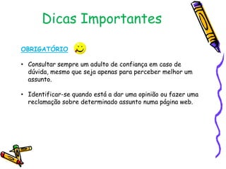 Dicas Importantes
OBRIGATÓRIO
• Consultar sempre um adulto de confiança em caso de
dúvida, mesmo que seja apenas para perceber melhor um
assunto.
• Identificar-se quando está a dar uma opinião ou fazer uma
reclamação sobre determinado assunto numa página web.

 