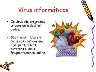 Vírus informáticos
• Os vírus são programas
criados para destruir
dados.
• São transmitidos em
ficheiros contidos em
CDs, pens, discos
externos e, mais
frequentemente, online.

 