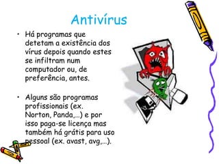 Antivírus
• Há programas que
detetam a existência dos
vírus depois quando estes
se infiltram num
computador ou, de
preferência, antes.
• Alguns são programas
profissionais (ex.
Norton, Panda,…) e por
isso paga-se licença mas
também há grátis para uso
pessoal (ex. avast, avg,…).

 
