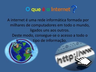 O que é a Internet
A internet é uma rede informática formada por
milhares de computadores em todo o mundo,
ligados uns aos outros.
Deste modo, consegue-se o acesso a todo o
tipo de informação.

 