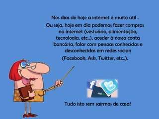 Nos dias de hoje a internet é muito útil .
Ou seja, hoje em dia podemos fazer compras
na internet (vestuário, alimentação,
tecnologia, etc..), aceder à nossa conta
bancária, falar com pessoas conhecidas e
desconhecidas em redes sociais
(Facebook, Ask, Twitter, etc..).

Tudo isto sem sairmos de casa!

 