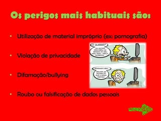 Os perigos mais habituais são:
• Utilização de material impróprio (ex: pornografia)
• Violação de privacidade
• Difamação/bullying
• Roubo ou falsificação de dados pessoais

 