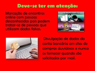 Deve-se ter em atenção:
Marcação de encontros
online com pessoas
desconhecidas pois podem
tratar-se de pessoas que
utilizam dados falsos.

Divulgação de dados da
conta bancária em sites de
compras duvidosos e nunca
os fornecer quando são
solicitados por mail.

 