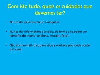 Com isto tudo, quais os cuidados que
devemos ter?
• Nunca dar palavras-passe a ninguém!
• Nunca dar informações pessoais, de forma a se poder ser
identificado (nome, telefone, morada, foto)!

• Não abrir e-mails de quem não se conhece pois pode conter
um vírus!

 