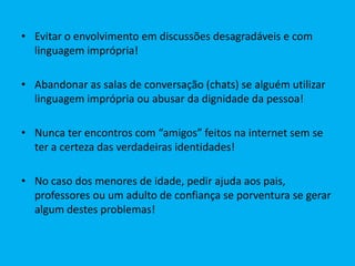 • Evitar o envolvimento em discussões desagradáveis e com
linguagem imprópria!

• Abandonar as salas de conversação (chats) se alguém utilizar
linguagem imprópria ou abusar da dignidade da pessoa!
• Nunca ter encontros com “amigos” feitos na internet sem se
ter a certeza das verdadeiras identidades!
• No caso dos menores de idade, pedir ajuda aos pais,
professores ou um adulto de confiança se porventura se gerar
algum destes problemas!

 