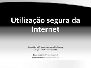 Utilização segura da
       Internet
     Escola Básica 2/3 Monsenhor Miguel de Oliveira
             Válega, 15 de fevereiro de 2012

          Diogo Alves t823@eb23valega.net
         Ana Filipa Leite t998@eb23valega.net
 