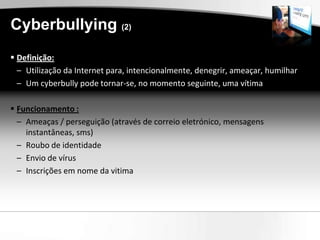 Cyberbullying (2)
 Definição:
  – Utilização da Internet para, intencionalmente, denegrir, ameaçar, humilhar
  – Um cyberbully pode tornar-se, no momento seguinte, uma vítima

 Funcionamento :
  – Ameaças / perseguição (através de correio eletrónico, mensagens
    instantâneas, sms)
  – Roubo de identidade
  – Envio de vírus
  – Inscrições em nome da vitima
 