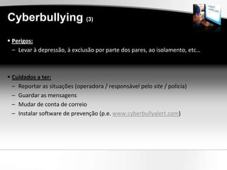 Cyberbullying (3)
 Perigos:
  – Levar à depressão, à exclusão por parte dos pares, ao isolamento, etc…



 Cuidados a ter:
  – Reportar as situações (operadora / responsável pelo site / policia)
  – Guardar as mensagens
  – Mudar de conta de correio
  – Instalar software de prevenção (p.e. www.cyberbullyalert.com)
 
