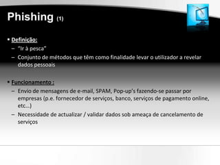 Phishing (1)
 Definição:
  – “Ir à pesca”
  – Conjunto de métodos que têm como finalidade levar o utilizador a revelar
    dados pessoais

 Funcionamento :
  – Envio de mensagens de e-mail, SPAM, Pop-up’s fazendo-se passar por
    empresas (p.e. fornecedor de serviços, banco, serviços de pagamento online,
    etc…)
  – Necessidade de actualizar / validar dados sob ameaça de cancelamento de
    serviços
 