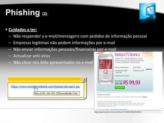 Phishing (2)
 Cuidados a ter:
  – Não responder a e-mail/mensagens com pedidos de informação pessoal
  – Empresas legitimas não pedem informações por e-mail
  – Não enviar informações pessoais/financeiras por e-mail
  – Actualizar anti-vírus
  – Não clicar nos links apresentados no e-mail
 