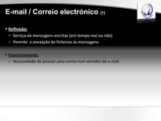 E-mail / Correio electrónico (1)

 Definição:
  – Serviço de mensagens escritas (em tempo real ou não)
  – Permite a anexação de ficheiros às mensagens

 Funcionamento:
  – Necessidade de possuir uma conta num servidor de e-mail
 