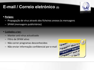 E-mail / Correio eletrónico (2)

 Perigos:
  – Propagação de vírus através dos ficheiros anexos às mensagens
  – SPAM (mensagens publicitárias)

 Cuidados a ter:
  – Manter anti-vírus actualizado
  – Filtro de SPAM ativo
  – Não correr programas desconhecidos
  – Não enviar informação confidencial por e-mail
 