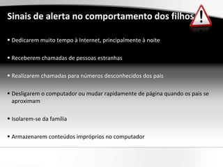 Sinais de alerta no comportamento dos filhos

 Dedicarem muito tempo à Internet, principalmente à noite

 Receberem chamadas de pessoas estranhas

 Realizarem chamadas para números desconhecidos dos pais

 Desligarem o computador ou mudar rapidamente de página quando os pais se
  aproximam

 Isolarem-se da família

 Armazenarem conteúdos impróprios no computador
 