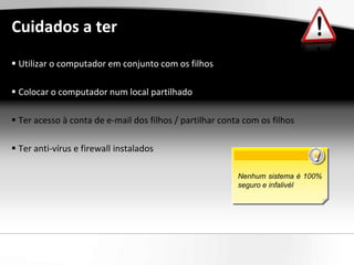 Cuidados a ter
 Utilizar o computador em conjunto com os filhos

 Colocar o computador num local partilhado

 Ter acesso à conta de e-mail dos filhos / partilhar conta com os filhos

 Ter anti-vírus e firewall instalados

                                                          Nenhum sistema é 100%
                                                          seguro e infalivél
 