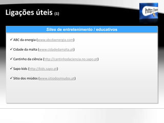Ligações úteis (1)
                         Sites de entretenimento / educativos

  ABC da energia (www.abcdaenergia.com)

  Cidade da malta (www.cidadedamalta.pt)

  Cantinho da ciência (http://cantinhodaciencia.no.sapo.pt)

  Sapo kids (http://kids.sapo.pt)

  Sítio dos miúdos (www.sitiodosmiudos.pt)
 