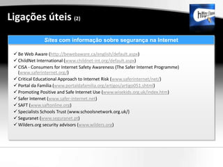 Ligações úteis (2)
               Sites com informação sobre segurança na Internet

  Be Web Aware (http://bewebaware.ca/english/default.aspx)
  ChildNet International (www.childnet-int.org/default.aspx)
  CISA - Consumers for Internet Safety Awareness (The Safer Internet Programme)
   (www.saferinternet.org/)
  Critical Educational Approach to Internet Risk (www.saferinternet/net/)
  Portal da Família (www.portaldafamilia.org/artigos/artigo051.shtml)
  Promoting Positive and Safe Internet Use (www.wisekids.org.uk/index.htm)
  Safer Internet (www.safer-internet.net)
  SAFT (www.saftonline.org)
  Specialists Schools Trust (www.schoolsnetwork.org.uk/)
  Seguranet (www.seguranet.pt)
  Wilders.org security advisors (www.wilders.org)
 