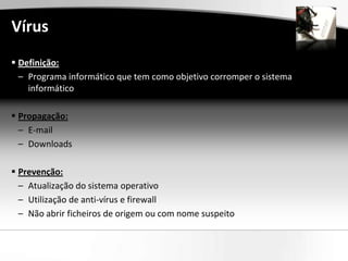 Vírus
 Definição:
  – Programa informático que tem como objetivo corromper o sistema
    informático

 Propagação:
  – E-mail
  – Downloads

 Prevenção:
  – Atualização do sistema operativo
  – Utilização de anti-vírus e firewall
  – Não abrir ficheiros de origem ou com nome suspeito
 