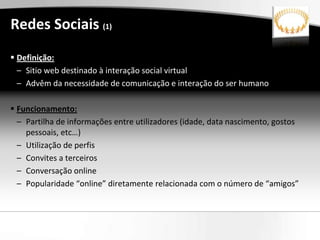 Redes Sociais (1)
 Definição:
  – Sitio web destinado à interação social virtual
  – Advêm da necessidade de comunicação e interação do ser humano

 Funcionamento:
  – Partilha de informações entre utilizadores (idade, data nascimento, gostos
    pessoais, etc…)
  – Utilização de perfis
  – Convites a terceiros
  – Conversação online
  – Popularidade “online” diretamente relacionada com o número de “amigos”
 