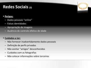 Redes Sociais (2)
 Perigos:
  – Dados pessoais “online”
  – Falsas identidades
  – Apropriação de imagens
  – Ausência de controlo efetivo de idade

 Cuidados a ter:
  – Não fornecer inadvertidamente dados pessoais
  – Definição de perfis privados
  – Não aceitar “amigos” desconhecidos
  – Cuidados com as fotografias
  – Não colocar informações sobre terceiros
 
