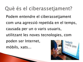 Podem entendre el ciberassetjament com una agressió repetida en el temps, causada per un o varis usuaris, utilitzant les noves tecnologies, com poden ser Internet,  mòbils, xats... 
