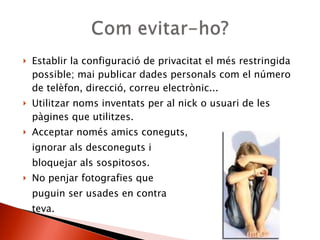Establir la configuració de privacitat el més restringida possible; mai publicar dades personals com el número de telèfon, direcció, correu electrònic... Utilitzar noms inventats per al nick o usuari de les pàgines que utilitzes.  Acceptar només amics coneguts,  ignorar als desconeguts i  bloquejar als sospitosos.  No penjar fotografies que  puguin ser usades en contra  teva.  