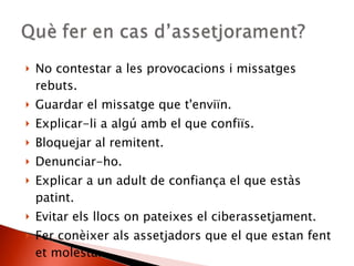 No contestar a les provocacions i missatges rebuts. Guardar el missatge que t'enviïn. Explicar-li a algú amb el que confiïs. Bloquejar al remitent. Denunciar-ho. Explicar a un adult de confiança el que estàs patint. Evitar els llocs on pateixes el ciberassetjament. Fer conèixer als assetjadors que el que estan fent et molesta. 