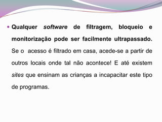 Qualquer software de filtragem, bloqueio e monitorização pode ser facilmente ultrapassado. Se o  acesso é filtrado em casa, acede-se a partir de outros locais onde tal não acontece! E até existem sites que ensinam as crianças a incapacitar este tipo de programas. 