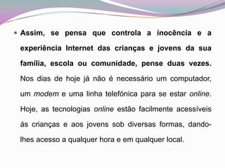 Assim, se pensa que controla a inocência e a experiência Internet das crianças e jovens da sua família, escola ou comunidade, pense duas vezes. Nos dias de hoje já não é necessário um computador, um modem e uma linha telefónica para se estar online. Hoje, as tecnologias online estão facilmente acessíveis ás crianças e aos jovens sob diversas formas, dando-lhes acesso a qualquer hora e em qualquer local. 