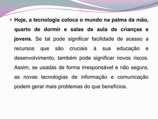 Hoje, a tecnologia coloca o mundo na palma da mão, quarto de dormir e salas de aula de crianças e jovens. Se tal pode significar facilidade de acesso a recursos que são cruciais à sua educação e desenvolvimento,também pode significar novos riscos. Assim, se usadas de forma irresponsável e não segura, as novas tecnologias de informação e comunicação podem gerar mais problemas do que benefícios. 