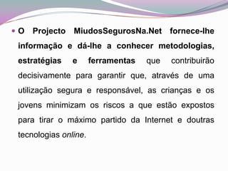 O Projecto MiudosSegurosNa.Net fornece-lhe informação e dá-lhe a conhecer metodologias, estratégias e ferramentas que contribuirão decisivamente para garantir que, através de uma utilização segura e responsável, as crianças e os jovens minimizam os riscos a que estão expostos para tirar o máximo partido da Internet e doutras tecnologias online. 