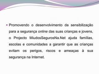 Promovendo o desenvolvimento da sensibilização para a segurança online das suas crianças e jovens, o Projecto MiudosSegurosNa.Net ajuda famílias, escolas e comunidades a garantir que as crianças evitam os perigos, riscos e ameaças à sua segurança na Internet. 
